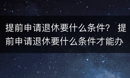 提前申请退休要什么条件？ 提前申请退休要什么条件才能办理
