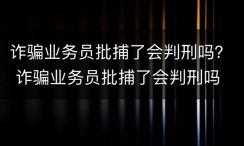 诈骗业务员批捕了会判刑吗？ 诈骗业务员批捕了会判刑吗