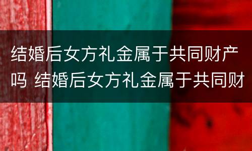结婚后女方礼金属于共同财产吗 结婚后女方礼金属于共同财产吗为什么