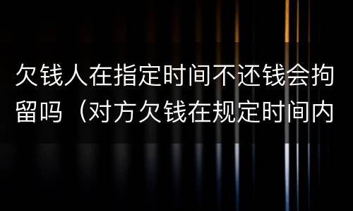 欠钱人在指定时间不还钱会拘留吗（对方欠钱在规定时间内没有还）