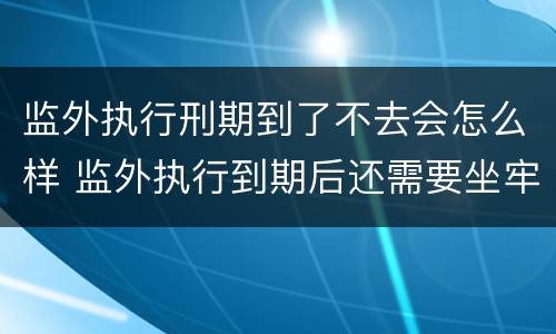 监外执行刑期到了不去会怎么样 监外执行到期后还需要坐牢吗