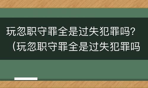 玩忽职守罪全是过失犯罪吗？（玩忽职守罪全是过失犯罪吗）