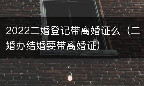 2022二婚登记带离婚证么（二婚办结婚要带离婚证）