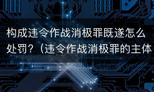 构成违令作战消极罪既遂怎么处罚?（违令作战消极罪的主体是）