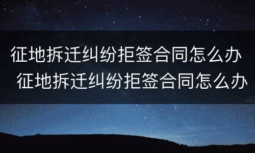 征地拆迁纠纷拒签合同怎么办 征地拆迁纠纷拒签合同怎么办理
