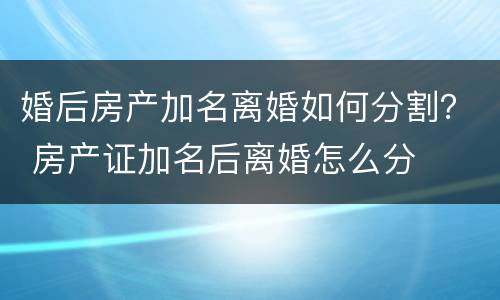 婚后房产加名离婚如何分割？ 房产证加名后离婚怎么分