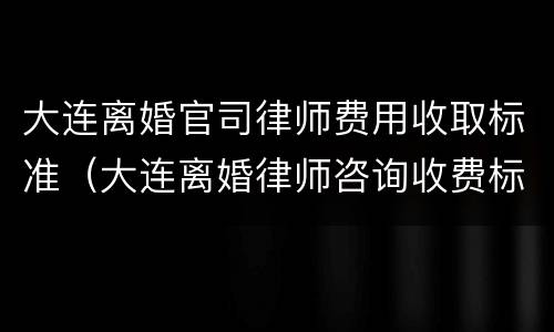 大连离婚官司律师费用收取标准（大连离婚律师咨询收费标准）