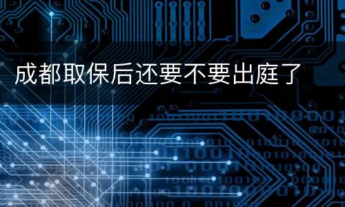 成都取保后还要不要出庭了