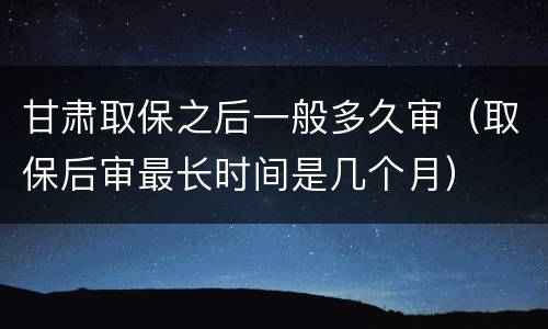 甘肃取保之后一般多久审（取保后审最长时间是几个月）