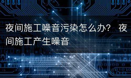 夜间施工噪音污染怎么办？ 夜间施工产生噪音