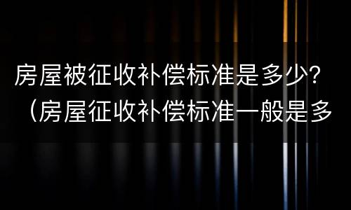 房屋被征收补偿标准是多少？（房屋征收补偿标准一般是多少）