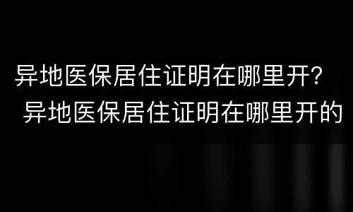 异地医保居住证明在哪里开？ 异地医保居住证明在哪里开的