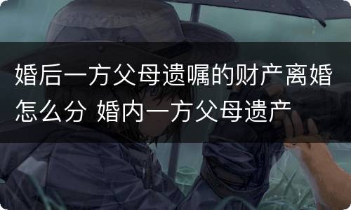 婚后一方父母遗嘱的财产离婚怎么分 婚内一方父母遗产