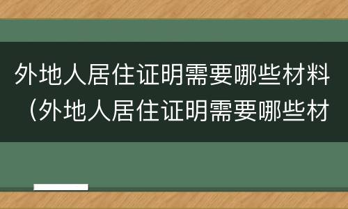 外地人居住证明需要哪些材料（外地人居住证明需要哪些材料办理）