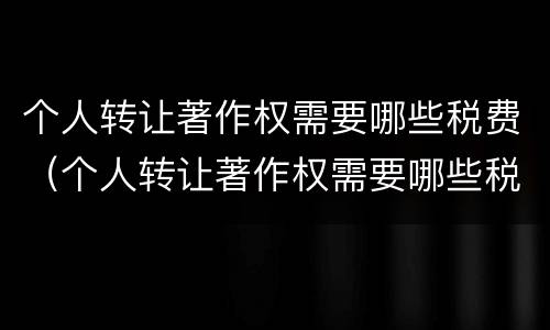 个人转让著作权需要哪些税费（个人转让著作权需要哪些税费和费用）
