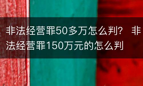 非法经营罪50多万怎么判？ 非法经营罪150万元的怎么判