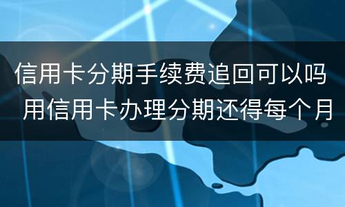 信用卡分期手续费追回可以吗 用信用卡办理分期还得每个月给手续费?