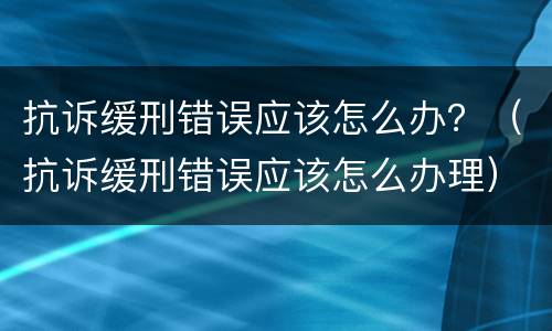 抗诉缓刑错误应该怎么办？（抗诉缓刑错误应该怎么办理）