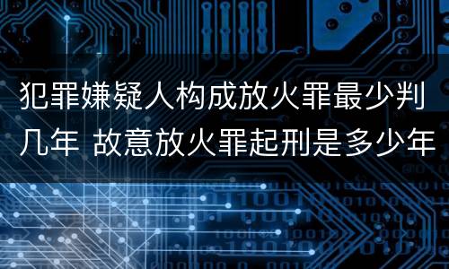 犯罪嫌疑人构成放火罪最少判几年 故意放火罪起刑是多少年