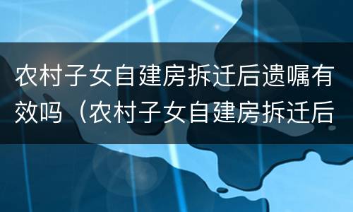 农村子女自建房拆迁后遗嘱有效吗（农村子女自建房拆迁后遗嘱有效吗怎么写）