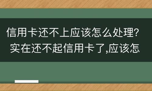 信用卡还不上应该怎么处理？ 实在还不起信用卡了,应该怎么做