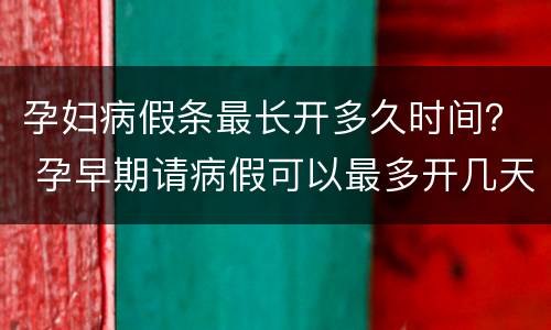 孕妇病假条最长开多久时间？ 孕早期请病假可以最多开几天假条