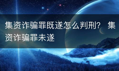 集资诈骗罪既遂怎么判刑？ 集资诈骗罪未遂
