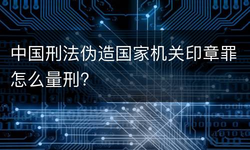 中国刑法伪造国家机关印章罪怎么量刑?
