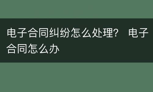 电子合同纠纷怎么处理？ 电子合同怎么办