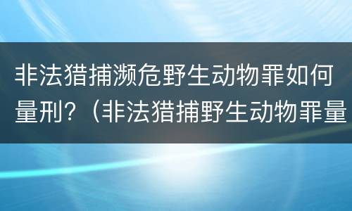 非法猎捕濒危野生动物罪如何量刑?（非法猎捕野生动物罪量刑标准）