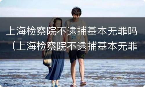 上海检察院不逮捕基本无罪吗（上海检察院不逮捕基本无罪吗知乎）