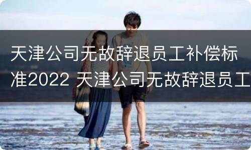天津公司无故辞退员工补偿标准2022 天津公司无故辞退员工补偿标准2022最新