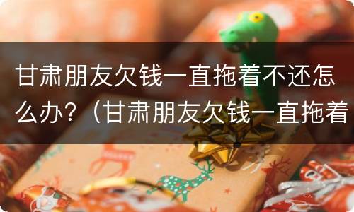 甘肃朋友欠钱一直拖着不还怎么办?（甘肃朋友欠钱一直拖着不还怎么办呢）