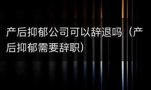 产后抑郁公司可以辞退吗（产后抑郁需要辞职）