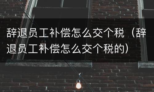 辞退员工补偿怎么交个税（辞退员工补偿怎么交个税的）