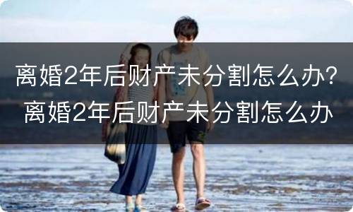 离婚2年后财产未分割怎么办？ 离婚2年后财产未分割怎么办呢