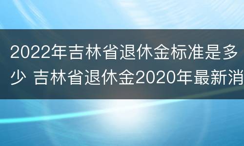 2022年吉林省退休金标准是多少 吉林省退休金2020年最新消息