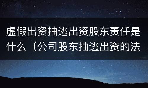 虚假出资抽逃出资股东责任是什么（公司股东抽逃出资的法律责任）