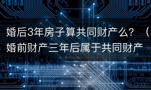 婚后3年房子算共同财产么？（婚前财产三年后属于共同财产吗）
