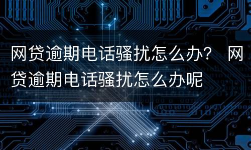 网贷逾期电话骚扰怎么办？ 网贷逾期电话骚扰怎么办呢