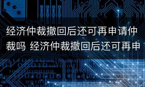 经济仲裁撤回后还可再申请仲裁吗 经济仲裁撤回后还可再申请仲裁吗法院