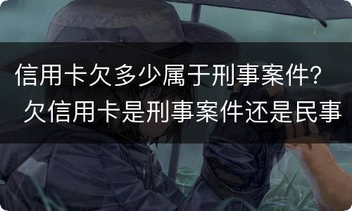信用卡欠多少属于刑事案件？ 欠信用卡是刑事案件还是民事案件
