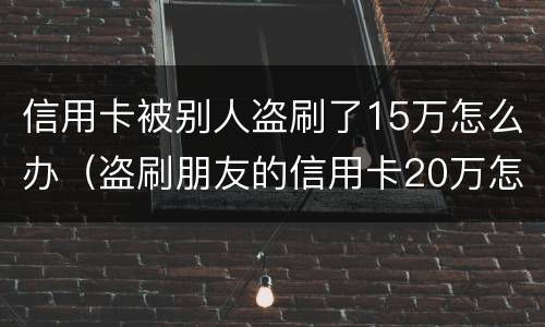 信用卡被别人盗刷了15万怎么办（盗刷朋友的信用卡20万怎么办）