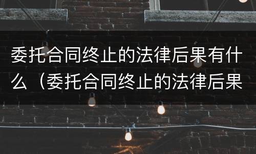 委托合同终止的法律后果有什么（委托合同终止的法律后果有什么影响）