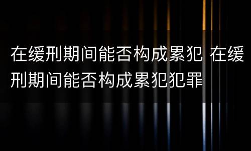在缓刑期间能否构成累犯 在缓刑期间能否构成累犯犯罪