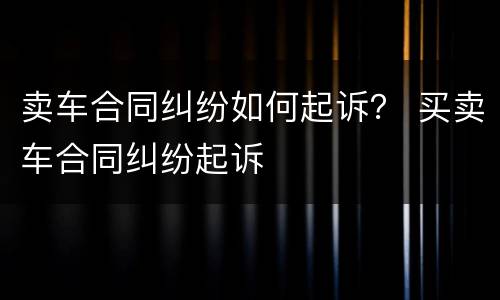 卖车合同纠纷如何起诉？ 买卖车合同纠纷起诉