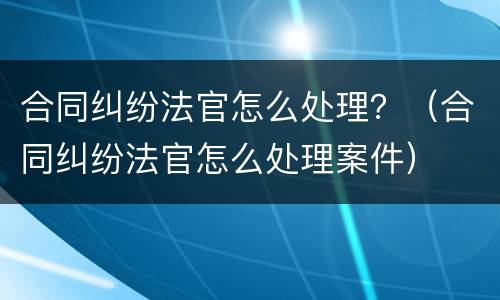 合同纠纷法官怎么处理？（合同纠纷法官怎么处理案件）