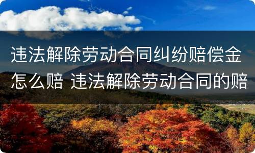 违法解除劳动合同纠纷赔偿金怎么赔 违法解除劳动合同的赔偿金