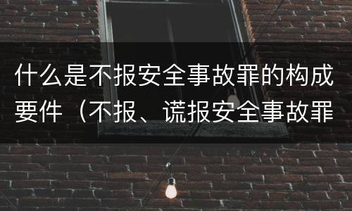 什么是不报安全事故罪的构成要件（不报、谎报安全事故罪的构成要件）