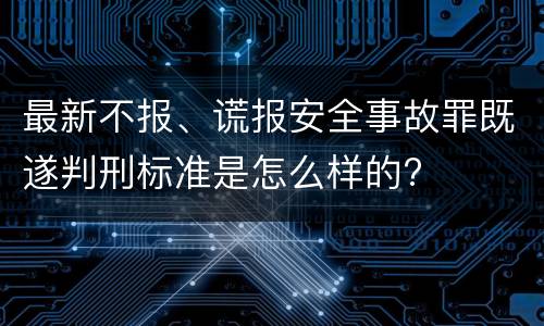 最新不报、谎报安全事故罪既遂判刑标准是怎么样的?